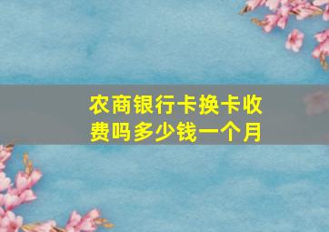 农商银行卡换卡收费吗多少钱一个月