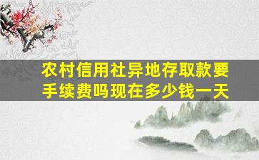 农村信用社异地存取款要手续费吗现在多少钱一天