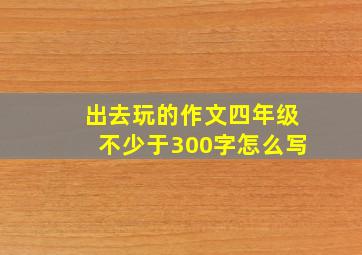 出去玩的作文四年级不少于300字怎么写