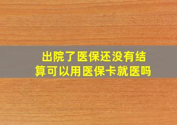 出院了医保还没有结算可以用医保卡就医吗