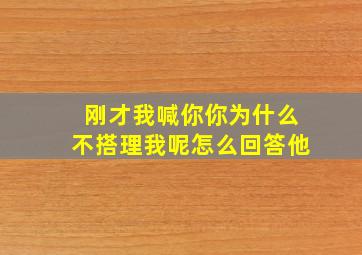 刚才我喊你你为什么不搭理我呢怎么回答他