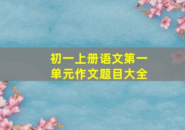 初一上册语文第一单元作文题目大全