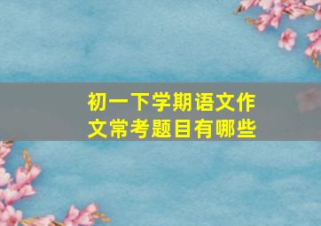 初一下学期语文作文常考题目有哪些