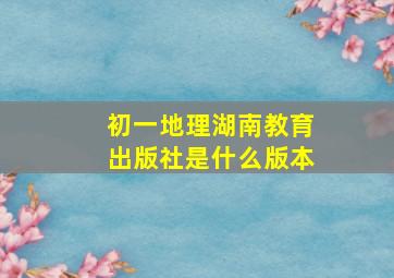 初一地理湖南教育出版社是什么版本