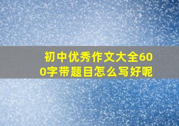 初中优秀作文大全600字带题目怎么写好呢