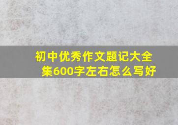 初中优秀作文题记大全集600字左右怎么写好