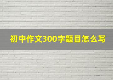 初中作文300字题目怎么写