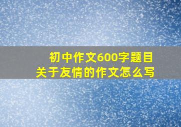 初中作文600字题目关于友情的作文怎么写