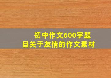 初中作文600字题目关于友情的作文素材