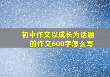 初中作文以成长为话题的作文600字怎么写