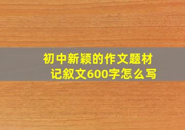 初中新颖的作文题材记叙文600字怎么写