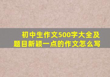 初中生作文500字大全及题目新颖一点的作文怎么写