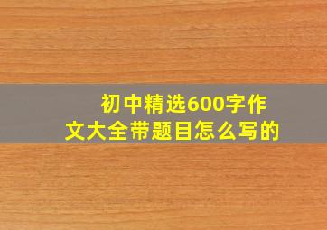 初中精选600字作文大全带题目怎么写的