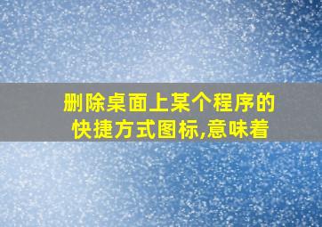 删除桌面上某个程序的快捷方式图标,意味着