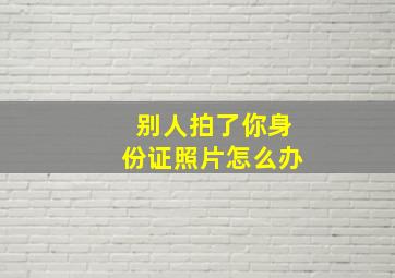 别人拍了你身份证照片怎么办