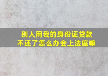 别人用我的身份证贷款不还了怎么办会上法庭嘛