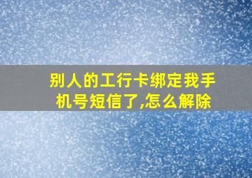 别人的工行卡绑定我手机号短信了,怎么解除