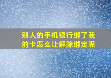 别人的手机银行绑了我的卡怎么让解除绑定呢