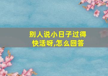 别人说小日子过得快活呀,怎么回答