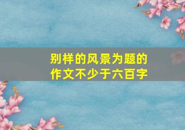 别样的风景为题的作文不少于六百字