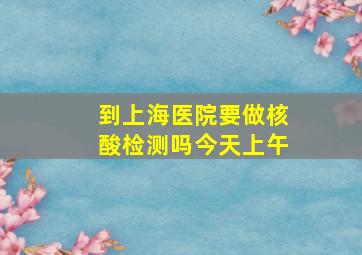 到上海医院要做核酸检测吗今天上午