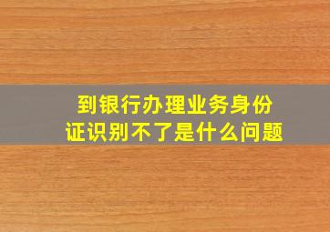 到银行办理业务身份证识别不了是什么问题