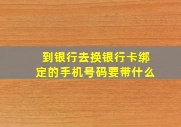 到银行去换银行卡绑定的手机号码要带什么