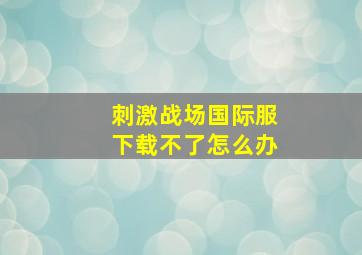 刺激战场国际服下载不了怎么办