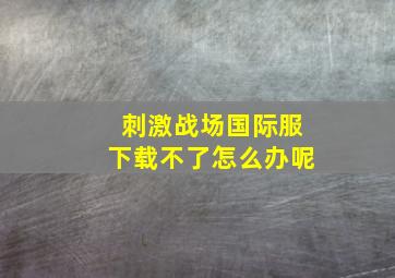 刺激战场国际服下载不了怎么办呢