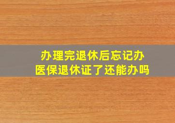 办理完退休后忘记办医保退休证了还能办吗