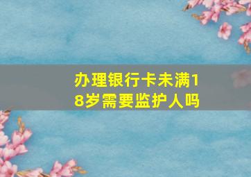 办理银行卡未满18岁需要监护人吗