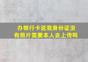 办银行卡说我身份证没有照片需要本人去上传吗