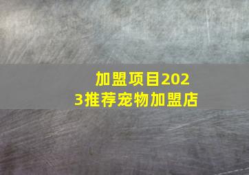 加盟项目2023推荐宠物加盟店