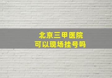 北京三甲医院可以现场挂号吗