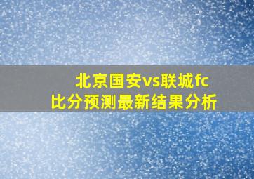 北京国安vs联城fc比分预测最新结果分析