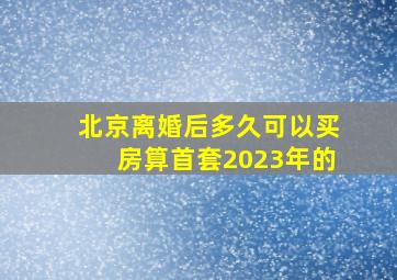 北京离婚后多久可以买房算首套2023年的