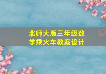 北师大版三年级数学乘火车教案设计