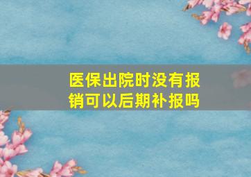 医保出院时没有报销可以后期补报吗