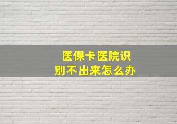 医保卡医院识别不出来怎么办