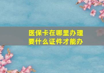 医保卡在哪里办理要什么证件才能办