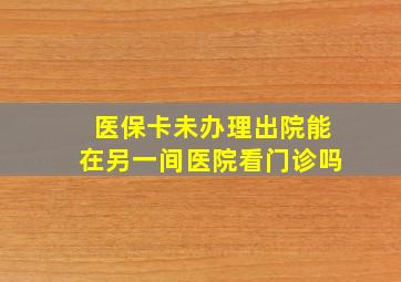 医保卡未办理出院能在另一间医院看门诊吗