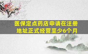 医保定点药店申请在注册地址正式经营至少6个月