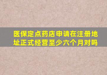 医保定点药店申请在注册地址正式经营至少六个月对吗