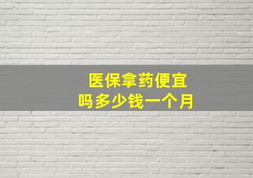 医保拿药便宜吗多少钱一个月