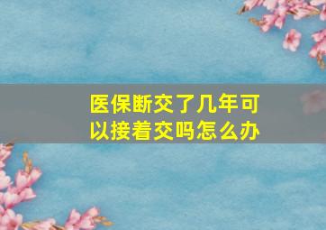 医保断交了几年可以接着交吗怎么办