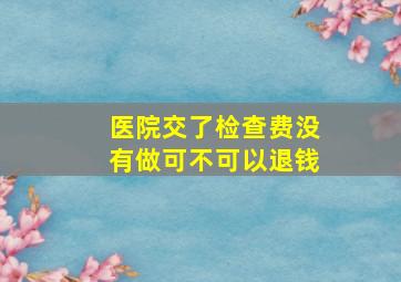 医院交了检查费没有做可不可以退钱