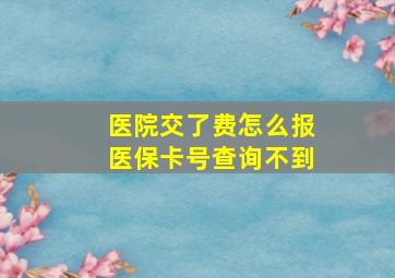 医院交了费怎么报医保卡号查询不到