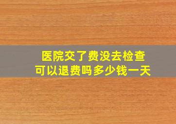 医院交了费没去检查可以退费吗多少钱一天