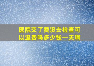 医院交了费没去检查可以退费吗多少钱一天啊