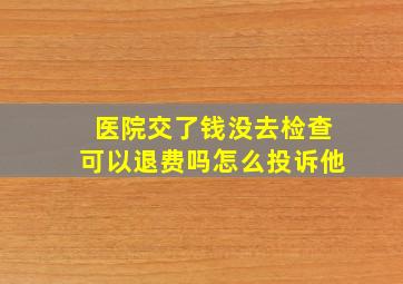 医院交了钱没去检查可以退费吗怎么投诉他